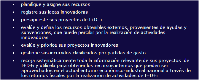 Cuadro de texto: planifique y asigne sus recursosregistre sus ideas innovadoraspresupueste sus proyectos de I+D+i eval�e y defina los recursos obtenibles externos, provenientes de ayudas y subvenciones, que puede percibir por la realizaci�n de actividades innovadoraseval�e y priorice sus proyectos innovadoresgestione sus incurridos clasificados por partidas de gastorecoja sistem�ticamente toda la informaci�n relevante de sus proyectos  de I+D+i y util�cela para obtener los recursos internos que pueden ser 
